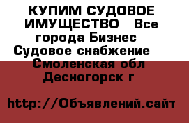 КУПИМ СУДОВОЕ ИМУЩЕСТВО - Все города Бизнес » Судовое снабжение   . Смоленская обл.,Десногорск г.